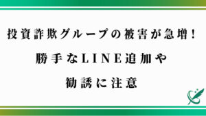 投資詐欺グループの被害が急増！勝手なLINE追加や勧誘に注意